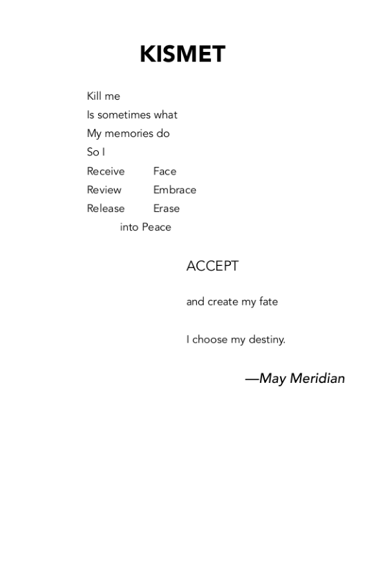 KISMET  Kill me Is sometimes what  My memories do  Sol  Receive Face Review Embrace Release Erase  into Peace  ACCEPT  and create my fate  I choose my destiny.  —May Meridian 